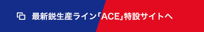 最新鋭生産ライン「ACE」特設サイトへ