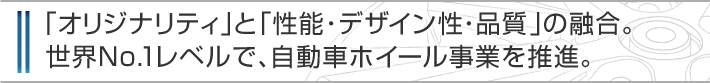 「オリジナリティ」と「性能・デザイン性・品質」の融合。世界NO.1レベルで、自動車ホイール事業を推進。