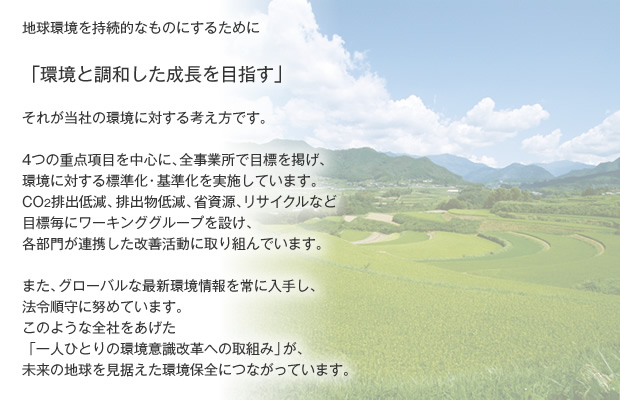 地球環境を持続的なものにするために「環境と調和した成長を目指す」それが当社の環境に対する考え方です。4つの重点項目を中心に、全事業所で目標を掲げ、環境に対する標準化・基準化を実施しています。CO2排出低減、排出物低減、省資源、リサイクルなど目標毎にワーキンググループを設け、各部門が連携した改善活動に取り組んでいます。また、グローバルな最新環境情報を常に入手し、法令順守に努めています。このような全社をあげた「一人ひとりの環境意識改革への取組み」が、未来の地球を見据えた環境保全につながっています。