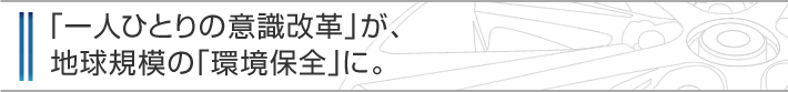 「一人ひとりの意識改革」が、地球規模の「環境保全」に。