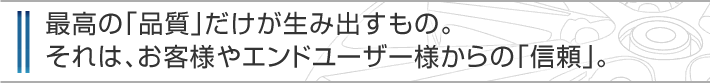 最高の「品質」だけが生み出すもの。それは、お客様やエンドユーザー様からの「信頼」。